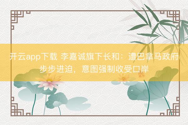 开云app下载 李嘉诚旗下长和：遭巴拿马政府步步进迫，意图强制收受口岸