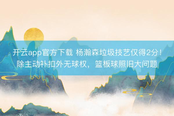 开云app官方下载 杨瀚森垃圾技艺仅得2分!除主动补扣外无球权,篮板球照旧大问题