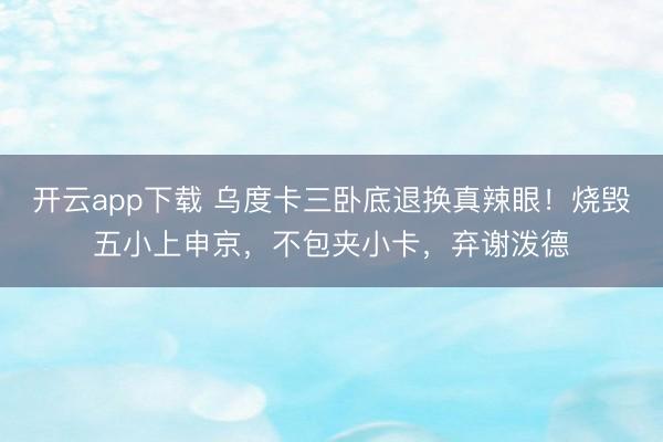 开云app下载 乌度卡三卧底退换真辣眼！烧毁五小上申京，不包夹小卡，弃谢泼德