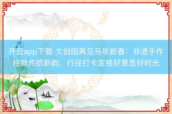 开云app下载 文创园再见马年新春:非遗手作绘就传统新韵,行径打卡定格好意思好时光
