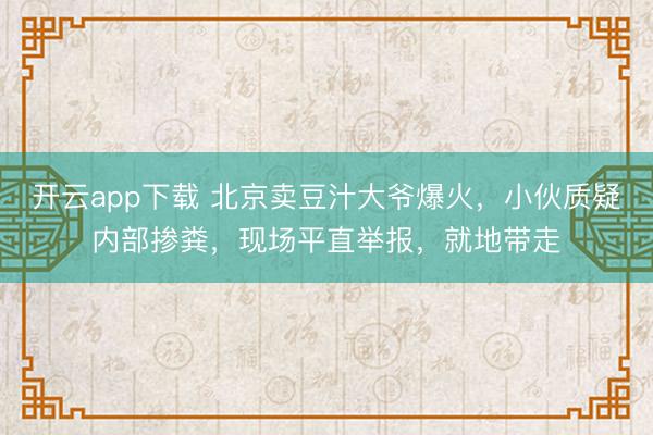 开云app下载 北京卖豆汁大爷爆火,小伙质疑内部掺粪,现场平直举报,就地带走