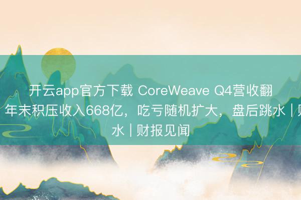 开云app官方下载 CoreWeave Q4营收翻倍猛增，年末积压收入668亿，吃亏随机扩大，盘后跳水 | 财报见闻