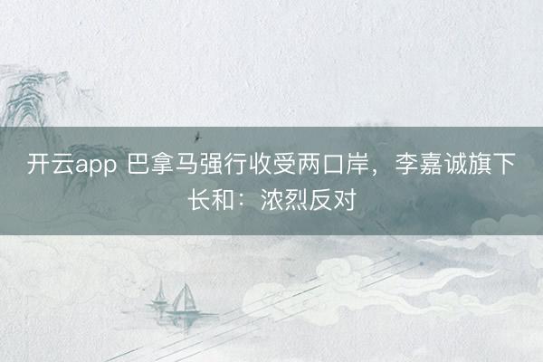 开云app 巴拿马强行收受两口岸，李嘉诚旗下长和：浓烈反对