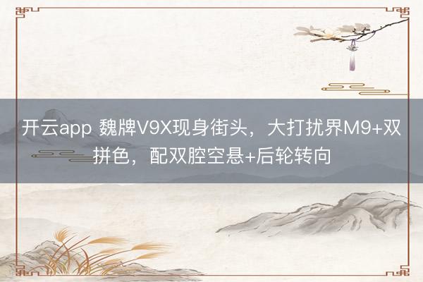 开云app 魏牌V9X现身街头，大打扰界M9+双拼色，配双腔空悬+后轮转向