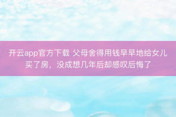 开云app官方下载 父母舍得用钱早早地给女儿买了房,没成想几年后却感叹后悔了