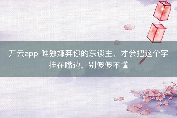开云app 唯独嫌弃你的东谈主，才会把这个字挂在嘴边，别傻傻不懂