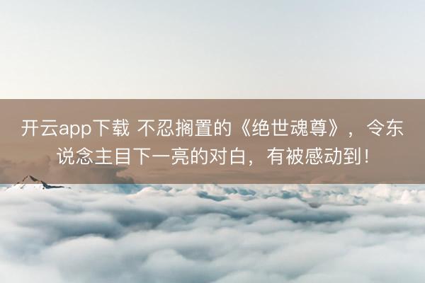 开云app下载 不忍搁置的《绝世魂尊》，令东说念主目下一亮的对白，有被感动到！
